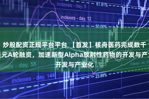炒股配资正规平台平台 【首发】核舟医药完成数千万美元A轮融资，加速新型Alpha放射性药物的开发与产业化