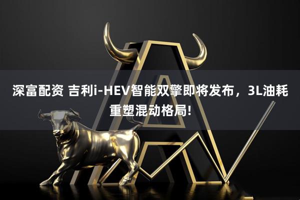 深富配资 吉利i-HEV智能双擎即将发布，3L油耗重塑混动格局!