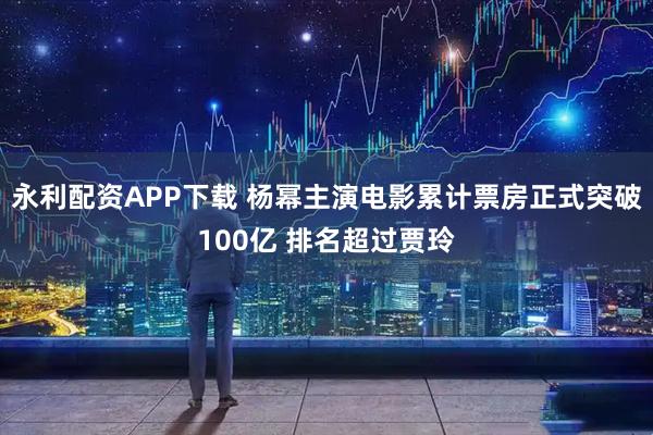 永利配资APP下载 杨幂主演电影累计票房正式突破100亿 排名超过贾玲