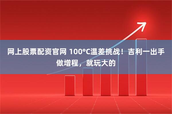 网上股票配资官网 100°C温差挑战！吉利一出手做增程，就玩大的