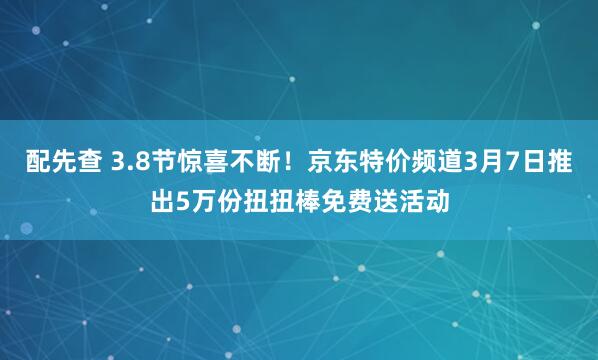 配先查 3.8节惊喜不断！京东特价频道3月7日推出5万份扭扭棒免费送活动