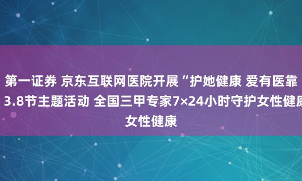 第一证券 京东互联网医院开展“护她健康 爱有医靠”3.8节主题活动 全国三甲专家7×24小时守护女性健康