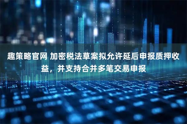 趣策略官网 加密税法草案拟允许延后申报质押收益，并支持合并多笔交易申报