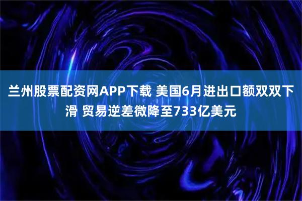 兰州股票配资网APP下载 美国6月进出口额双双下滑 贸易逆差微降至733亿美元