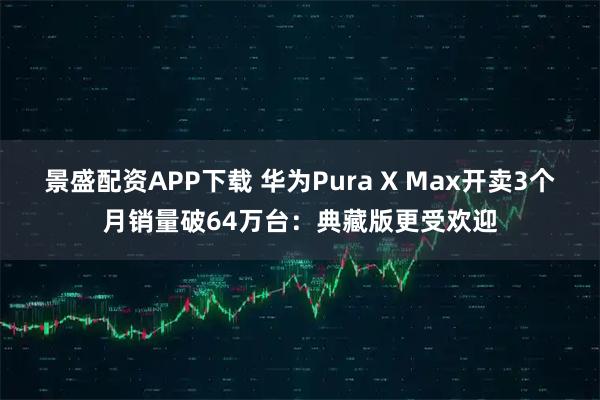 景盛配资APP下载 华为Pura X Max开卖3个月销量破64万台：典藏版更受欢迎