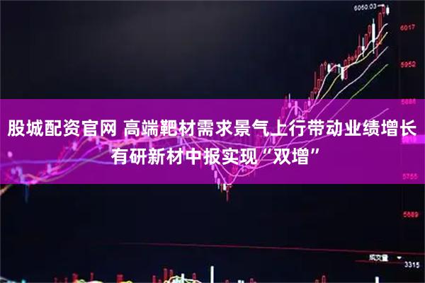 股城配资官网 高端靶材需求景气上行带动业绩增长 有研新材中报实现“双增”