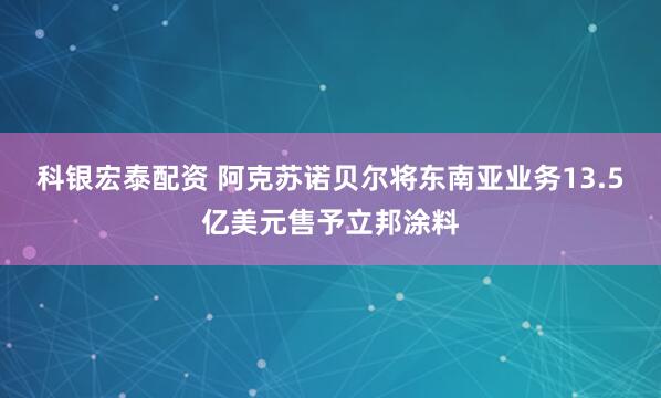 科银宏泰配资 阿克苏诺贝尔将东南亚业务13.5亿美元售予立邦涂料