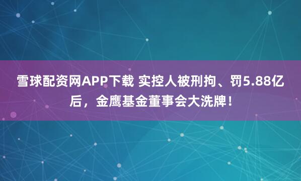雪球配资网APP下载 实控人被刑拘、罚5.88亿后，金鹰基金董事会大洗牌！