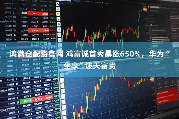 鸿满仓配资官网 鸿富诚首秀暴涨650%，华为“坐享”泼天富贵